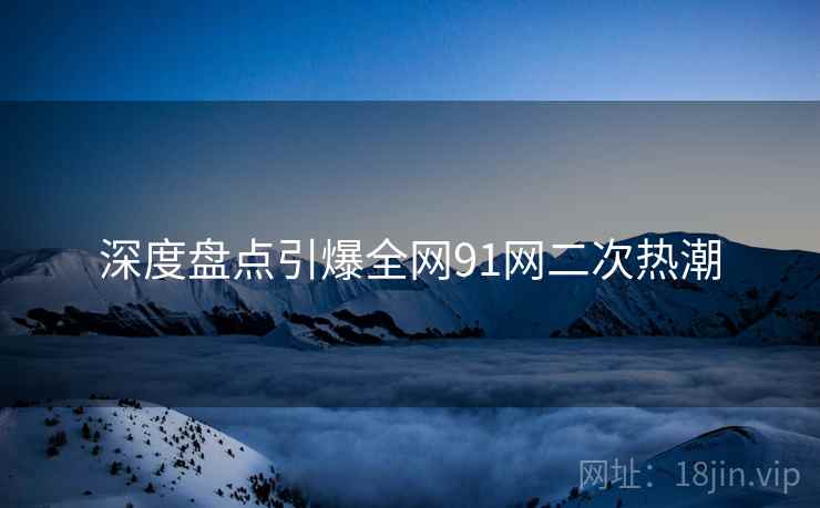 深度盘点引爆全网91网二次热潮