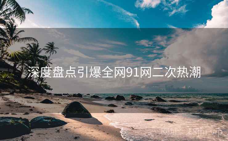 深度盘点引爆全网91网二次热潮