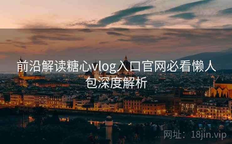 前沿解读糖心vlog入口官网必看懒人包深度解析