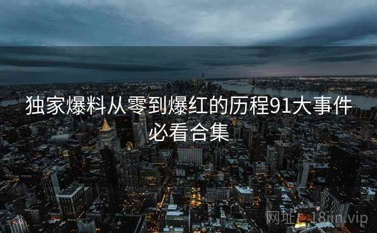 独家爆料从零到爆红的历程91大事件必看合集