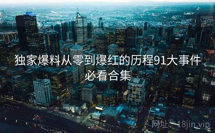独家爆料从零到爆红的历程91大事件必看合集
