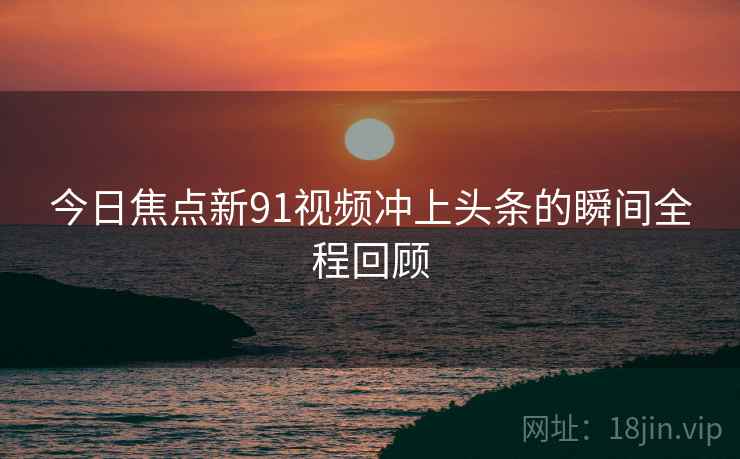 今日焦点新91视频冲上头条的瞬间全程回顾  第2张