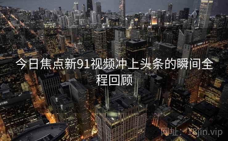 今日焦点新91视频冲上头条的瞬间全程回顾