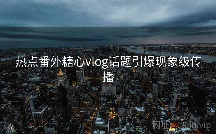 热点番外糖心vlog话题引爆现象级传播
