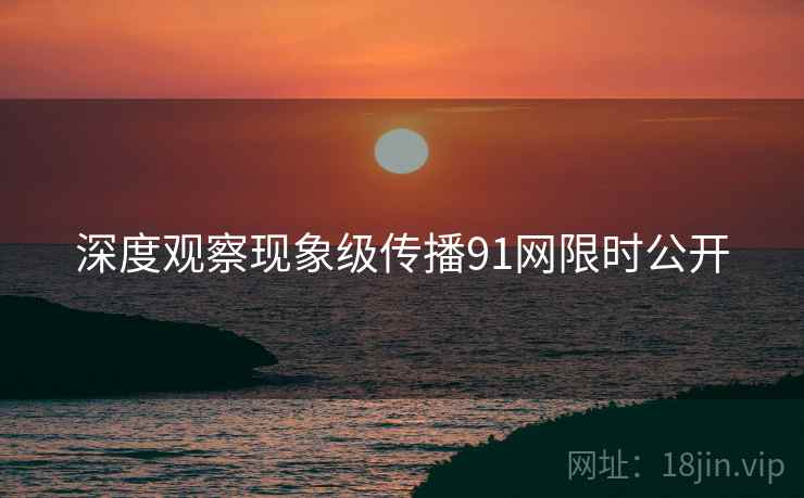 深度观察现象级传播91网限时公开