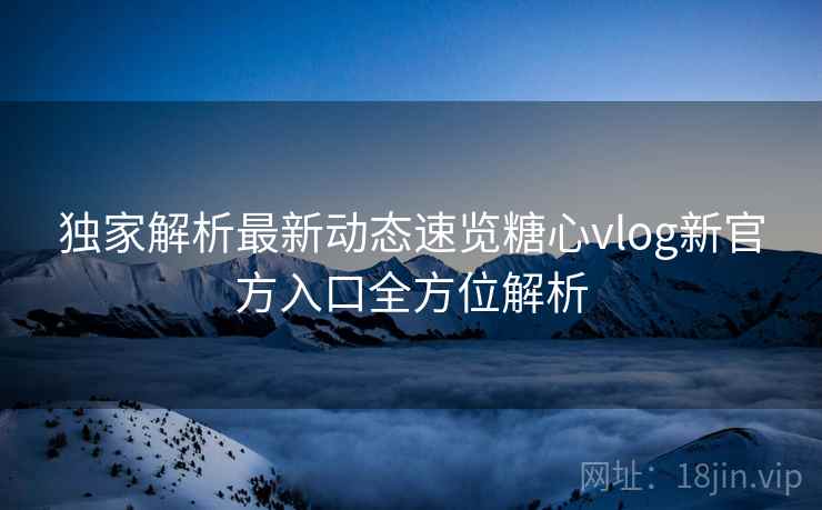 独家解析最新动态速览糖心vlog新官方入口全方位解析