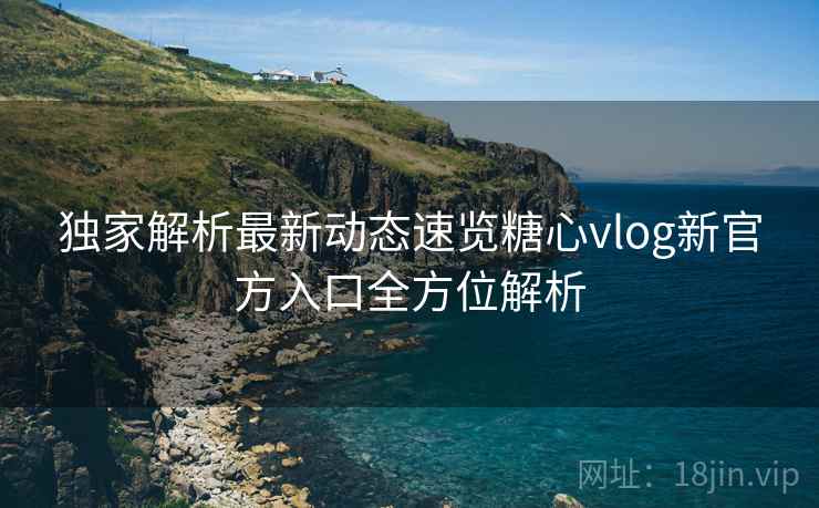 独家解析最新动态速览糖心vlog新官方入口全方位解析