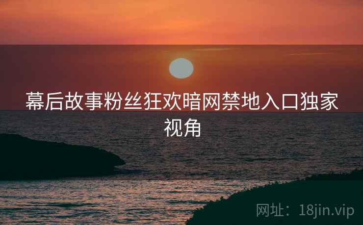 幕后故事粉丝狂欢暗网禁地入口独家视角