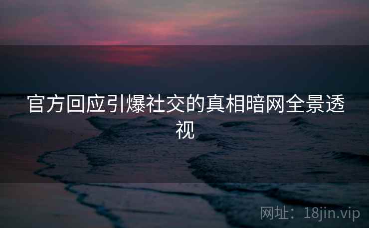 官方回应引爆社交的真相暗网全景透视