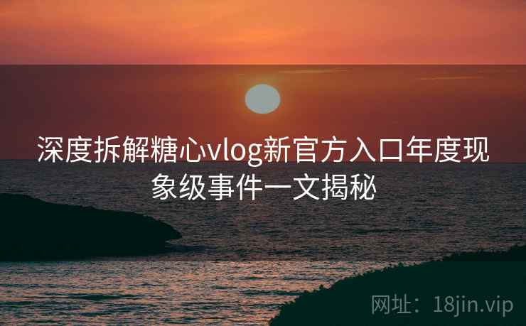 深度拆解糖心vlog新官方入口年度现象级事件一文揭秘
