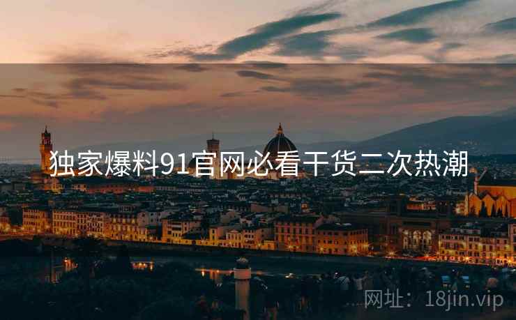独家爆料91官网必看干货二次热潮