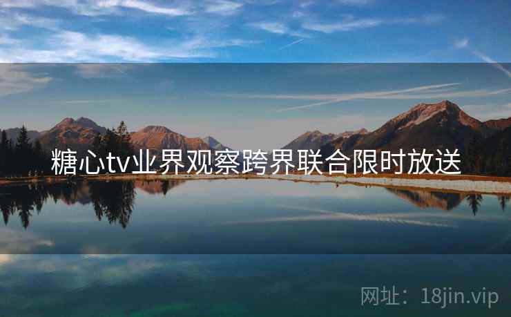 糖心tv业界观察跨界联合限时放送