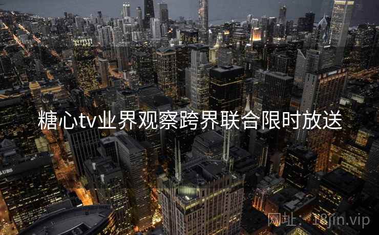 糖心tv业界观察跨界联合限时放送