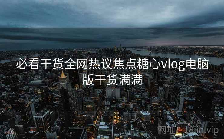 必看干货全网热议焦点糖心vlog电脑版干货满满