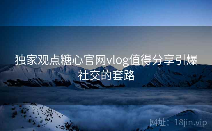 独家观点糖心官网vlog值得分享引爆社交的套路