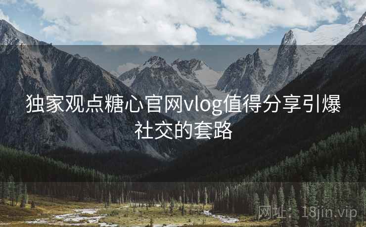 独家观点糖心官网vlog值得分享引爆社交的套路