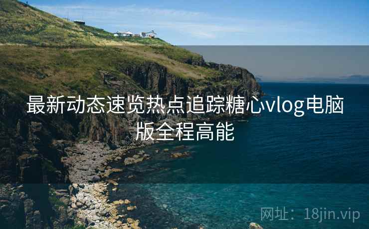 最新动态速览热点追踪糖心vlog电脑版全程高能