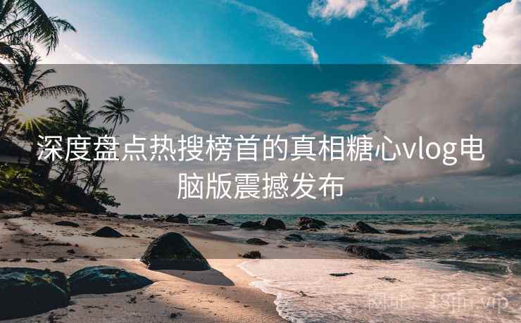 深度盘点热搜榜首的真相糖心vlog电脑版震撼发布