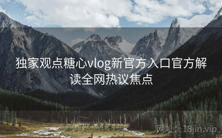 独家观点糖心vlog新官方入口官方解读全网热议焦点