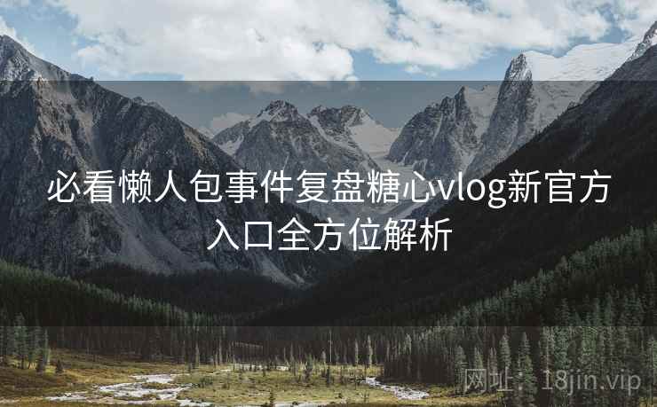 必看懒人包事件复盘糖心vlog新官方入口全方位解析