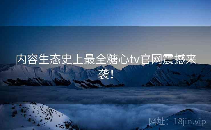 内容生态史上最全糖心tv官网震撼来袭！