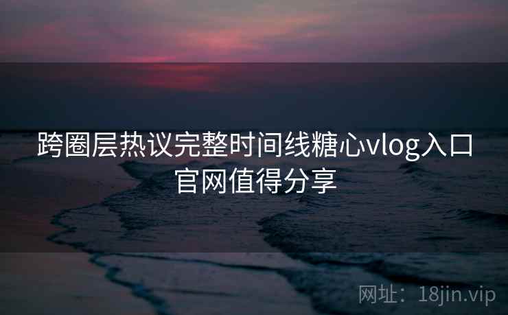 跨圈层热议完整时间线糖心vlog入口官网值得分享