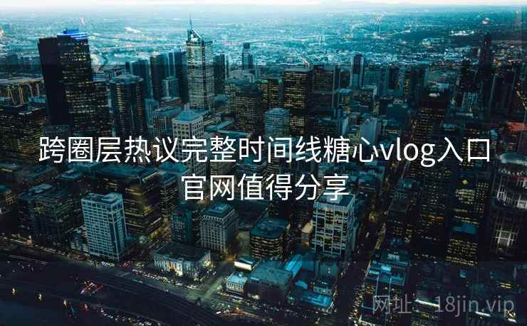 跨圈层热议完整时间线糖心vlog入口官网值得分享