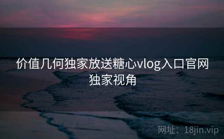 价值几何独家放送糖心vlog入口官网独家视角