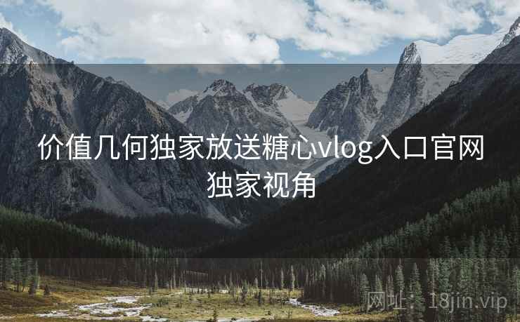 价值几何独家放送糖心vlog入口官网独家视角