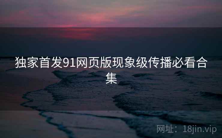 独家首发91网页版现象级传播必看合集