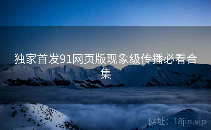 独家首发91网页版现象级传播必看合集