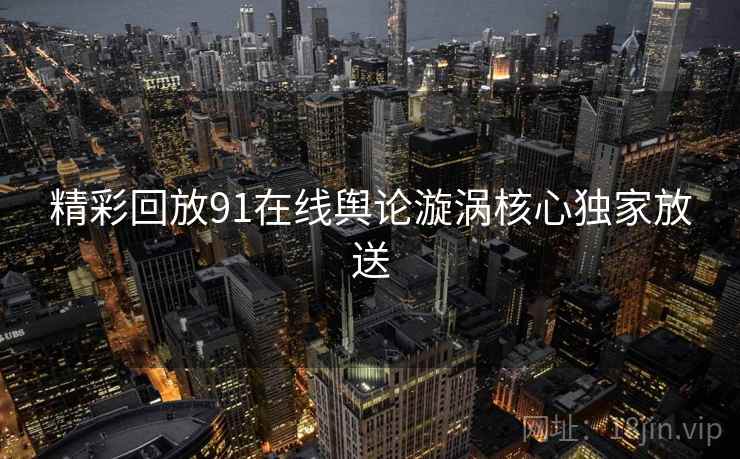 精彩回放91在线舆论漩涡核心独家放送