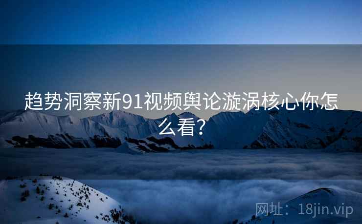 趋势洞察新91视频舆论漩涡核心你怎么看？